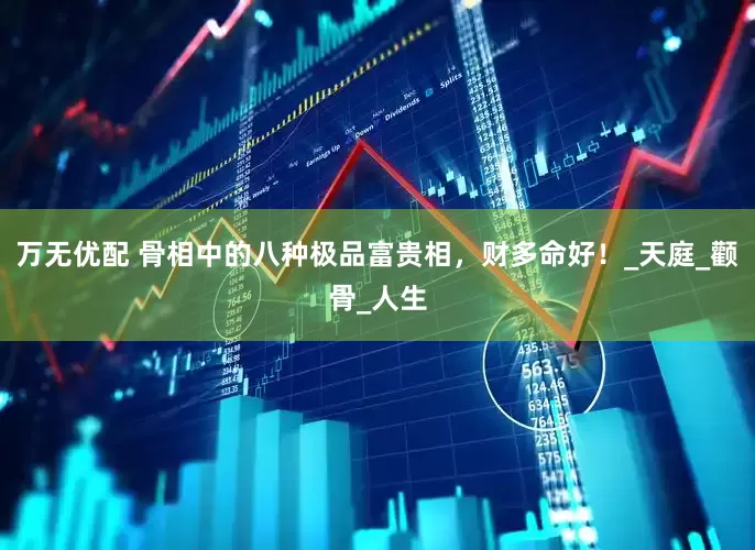 万无优配 骨相中的八种极品富贵相，财多命好！_天庭_颧骨_人生