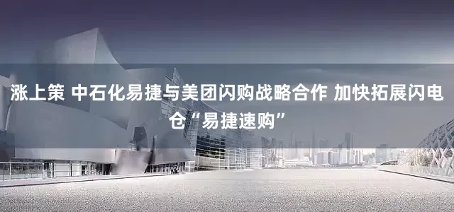 涨上策 中石化易捷与美团闪购战略合作 加快拓展闪电仓“易捷速购”