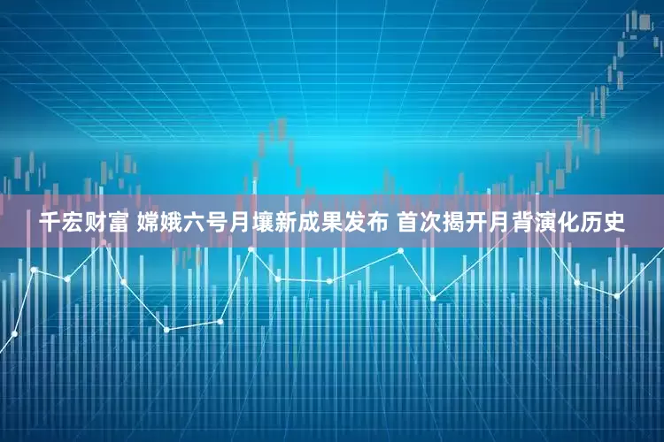 千宏财富 嫦娥六号月壤新成果发布 首次揭开月背演化历史