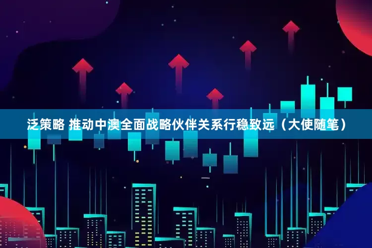 泛策略 推动中澳全面战略伙伴关系行稳致远（大使随笔）