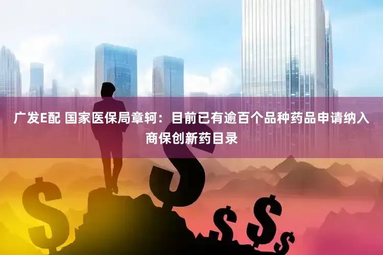 广发E配 国家医保局章轲：目前已有逾百个品种药品申请纳入商保创新药目录