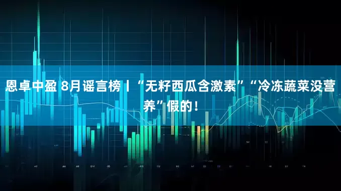 恩卓中盈 8月谣言榜丨“无籽西瓜含激素”“冷冻蔬菜没营养”假的！