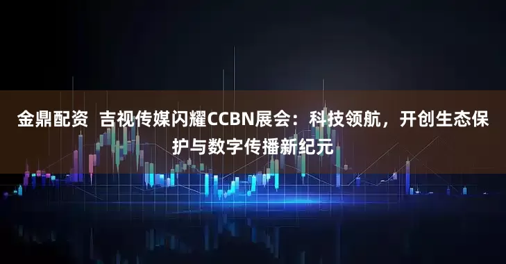 金鼎配资  吉视传媒闪耀CCBN展会：科技领航，开创生态保护与数字传播新纪元