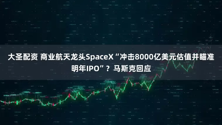 大圣配资 商业航天龙头SpaceX“冲击8000亿美元估值并瞄准明年IPO”？马斯克回应