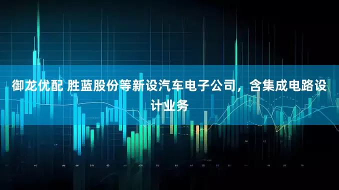 御龙优配 胜蓝股份等新设汽车电子公司，含集成电路设计业务