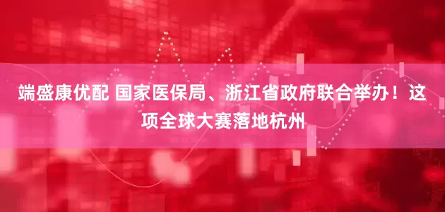 端盛康优配 国家医保局、浙江省政府联合举办！这项全球大赛落地杭州