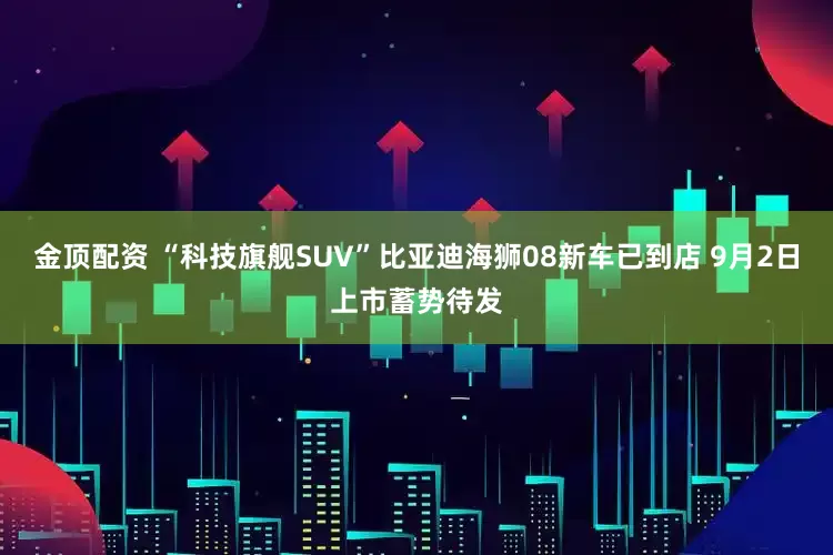 金顶配资 “科技旗舰SUV”比亚迪海狮08新车已到店 9月2日上市蓄势待发